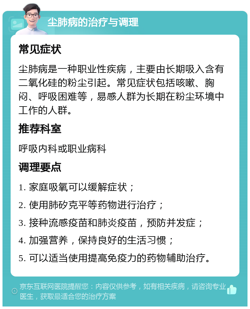 尘肺病的治疗与调理 常见症状 尘肺病是一种职业性疾病，主要由长期吸入含有二氧化硅的粉尘引起。常见症状包括咳嗽、胸闷、呼吸困难等，易感人群为长期在粉尘环境中工作的人群。 推荐科室 呼吸内科或职业病科 调理要点 1. 家庭吸氧可以缓解症状； 2. 使用肺矽克平等药物进行治疗； 3. 接种流感疫苗和肺炎疫苗，预防并发症； 4. 加强营养，保持良好的生活习惯； 5. 可以适当使用提高免疫力的药物辅助治疗。