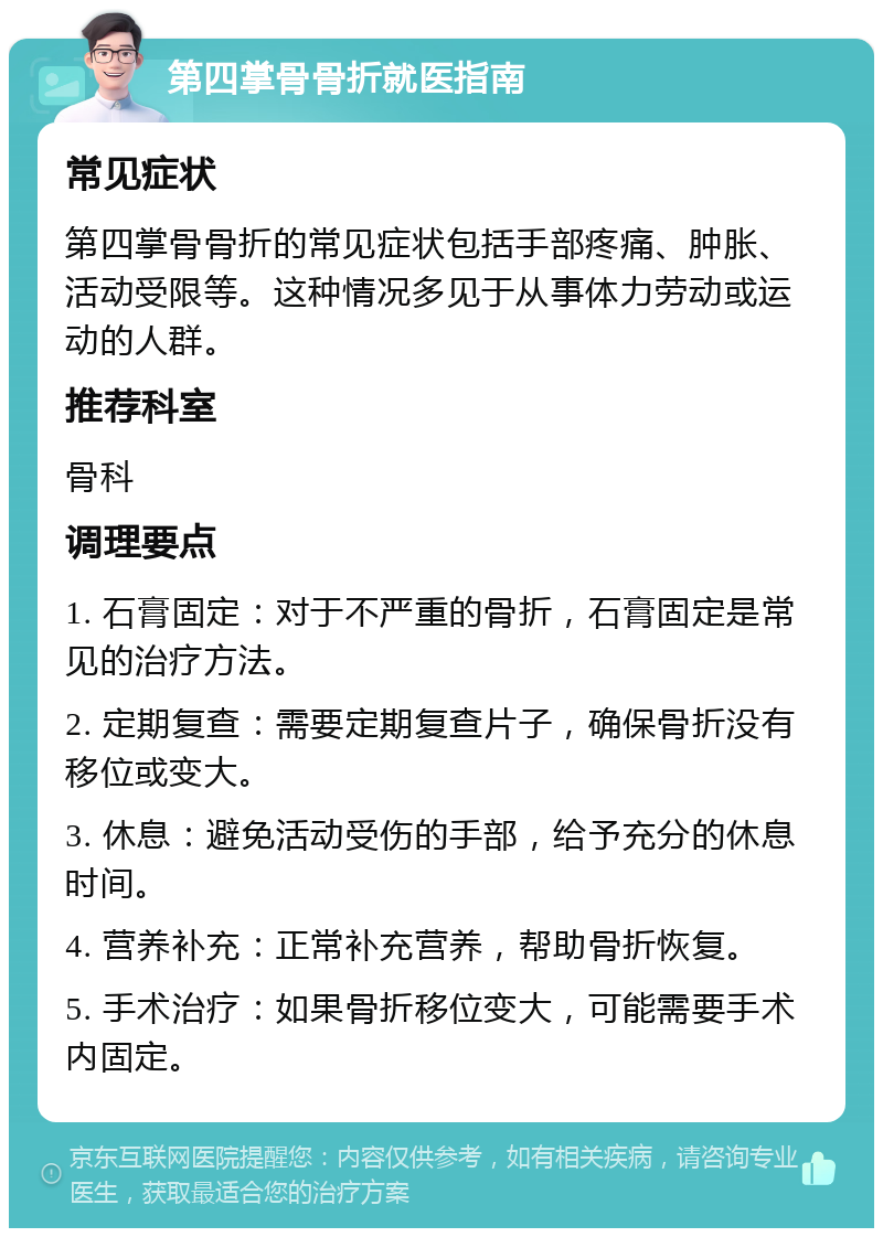 第四掌骨骨折就医指南 常见症状 第四掌骨骨折的常见症状包括手部疼痛、肿胀、活动受限等。这种情况多见于从事体力劳动或运动的人群。 推荐科室 骨科 调理要点 1. 石膏固定：对于不严重的骨折，石膏固定是常见的治疗方法。 2. 定期复查：需要定期复查片子，确保骨折没有移位或变大。 3. 休息：避免活动受伤的手部，给予充分的休息时间。 4. 营养补充：正常补充营养，帮助骨折恢复。 5. 手术治疗：如果骨折移位变大，可能需要手术内固定。