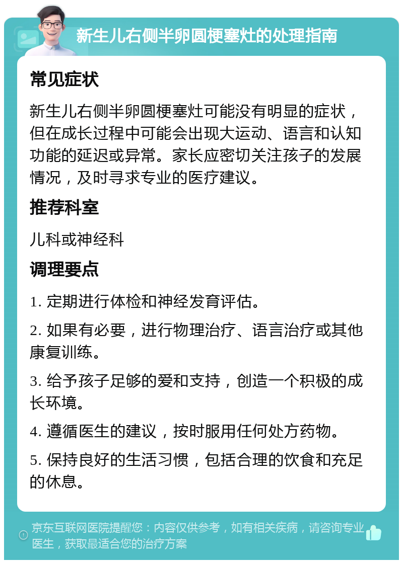 新生儿右侧半卵圆梗塞灶的处理指南 常见症状 新生儿右侧半卵圆梗塞灶可能没有明显的症状，但在成长过程中可能会出现大运动、语言和认知功能的延迟或异常。家长应密切关注孩子的发展情况，及时寻求专业的医疗建议。 推荐科室 儿科或神经科 调理要点 1. 定期进行体检和神经发育评估。 2. 如果有必要，进行物理治疗、语言治疗或其他康复训练。 3. 给予孩子足够的爱和支持，创造一个积极的成长环境。 4. 遵循医生的建议，按时服用任何处方药物。 5. 保持良好的生活习惯，包括合理的饮食和充足的休息。