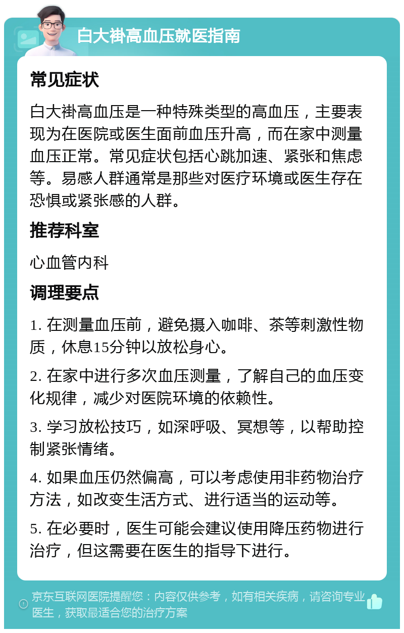 白大褂高血压就医指南 常见症状 白大褂高血压是一种特殊类型的高血压，主要表现为在医院或医生面前血压升高，而在家中测量血压正常。常见症状包括心跳加速、紧张和焦虑等。易感人群通常是那些对医疗环境或医生存在恐惧或紧张感的人群。 推荐科室 心血管内科 调理要点 1. 在测量血压前，避免摄入咖啡、茶等刺激性物质，休息15分钟以放松身心。 2. 在家中进行多次血压测量，了解自己的血压变化规律，减少对医院环境的依赖性。 3. 学习放松技巧，如深呼吸、冥想等，以帮助控制紧张情绪。 4. 如果血压仍然偏高，可以考虑使用非药物治疗方法，如改变生活方式、进行适当的运动等。 5. 在必要时，医生可能会建议使用降压药物进行治疗，但这需要在医生的指导下进行。