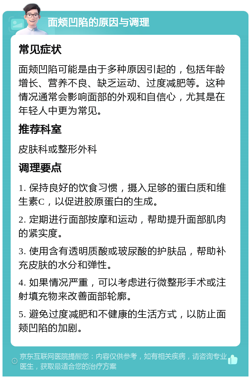 面颊凹陷的原因与调理 常见症状 面颊凹陷可能是由于多种原因引起的，包括年龄增长、营养不良、缺乏运动、过度减肥等。这种情况通常会影响面部的外观和自信心，尤其是在年轻人中更为常见。 推荐科室 皮肤科或整形外科 调理要点 1. 保持良好的饮食习惯，摄入足够的蛋白质和维生素C，以促进胶原蛋白的生成。 2. 定期进行面部按摩和运动，帮助提升面部肌肉的紧实度。 3. 使用含有透明质酸或玻尿酸的护肤品，帮助补充皮肤的水分和弹性。 4. 如果情况严重，可以考虑进行微整形手术或注射填充物来改善面部轮廓。 5. 避免过度减肥和不健康的生活方式，以防止面颊凹陷的加剧。