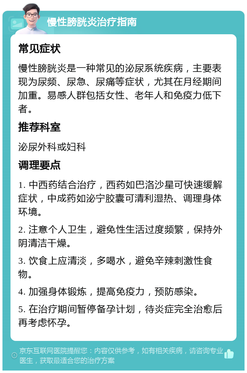 慢性膀胱炎治疗指南 常见症状 慢性膀胱炎是一种常见的泌尿系统疾病，主要表现为尿频、尿急、尿痛等症状，尤其在月经期间加重。易感人群包括女性、老年人和免疫力低下者。 推荐科室 泌尿外科或妇科 调理要点 1. 中西药结合治疗，西药如巴洛沙星可快速缓解症状，中成药如泌宁胶囊可清利湿热、调理身体环境。 2. 注意个人卫生，避免性生活过度频繁，保持外阴清洁干燥。 3. 饮食上应清淡，多喝水，避免辛辣刺激性食物。 4. 加强身体锻炼，提高免疫力，预防感染。 5. 在治疗期间暂停备孕计划，待炎症完全治愈后再考虑怀孕。