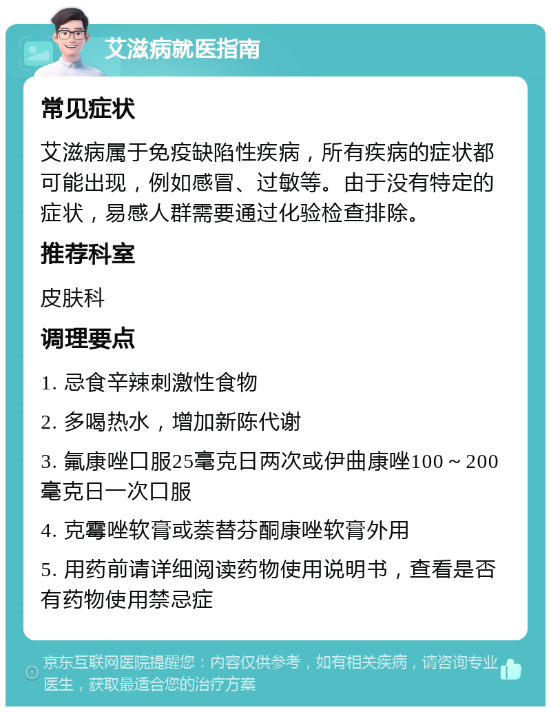 艾滋病就医指南 常见症状 艾滋病属于免疫缺陷性疾病，所有疾病的症状都可能出现，例如感冒、过敏等。由于没有特定的症状，易感人群需要通过化验检查排除。 推荐科室 皮肤科 调理要点 1. 忌食辛辣刺激性食物 2. 多喝热水，增加新陈代谢 3. 氟康唑口服25毫克日两次或伊曲康唑100～200毫克日一次口服 4. 克霉唑软膏或萘替芬酮康唑软膏外用 5. 用药前请详细阅读药物使用说明书，查看是否有药物使用禁忌症