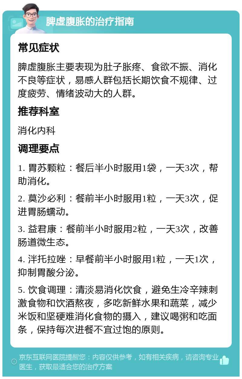 脾虚腹胀的治疗指南 常见症状 脾虚腹胀主要表现为肚子胀疼、食欲不振、消化不良等症状，易感人群包括长期饮食不规律、过度疲劳、情绪波动大的人群。 推荐科室 消化内科 调理要点 1. 胃苏颗粒：餐后半小时服用1袋，一天3次，帮助消化。 2. 莫沙必利：餐前半小时服用1粒，一天3次，促进胃肠蠕动。 3. 益君康：餐前半小时服用2粒，一天3次，改善肠道微生态。 4. 泮托拉唑：早餐前半小时服用1粒，一天1次，抑制胃酸分泌。 5. 饮食调理：清淡易消化饮食，避免生冷辛辣刺激食物和饮酒熬夜，多吃新鲜水果和蔬菜，减少米饭和坚硬难消化食物的摄入，建议喝粥和吃面条，保持每次进餐不宜过饱的原则。