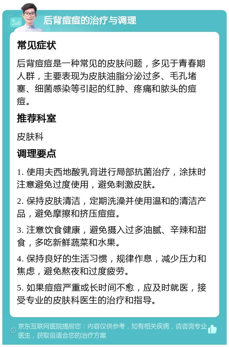 后背痘痘的治疗与调理 常见症状 后背痘痘是一种常见的皮肤问题，多见于青春期人群，主要表现为皮肤油脂分泌过多、毛孔堵塞、细菌感染等引起的红肿、疼痛和脓头的痘痘。 推荐科室 皮肤科 调理要点 1. 使用夫西地酸乳膏进行局部抗菌治疗，涂抹时注意避免过度使用，避免刺激皮肤。 2. 保持皮肤清洁，定期洗澡并使用温和的清洁产品，避免摩擦和挤压痘痘。 3. 注意饮食健康，避免摄入过多油腻、辛辣和甜食，多吃新鲜蔬菜和水果。 4. 保持良好的生活习惯，规律作息，减少压力和焦虑，避免熬夜和过度疲劳。 5. 如果痘痘严重或长时间不愈，应及时就医，接受专业的皮肤科医生的治疗和指导。