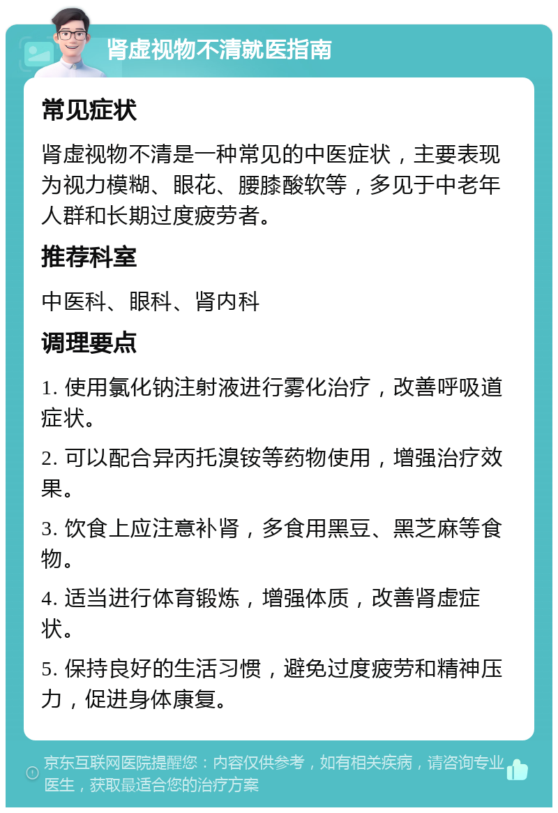 肾虚视物不清就医指南 常见症状 肾虚视物不清是一种常见的中医症状，主要表现为视力模糊、眼花、腰膝酸软等，多见于中老年人群和长期过度疲劳者。 推荐科室 中医科、眼科、肾内科 调理要点 1. 使用氯化钠注射液进行雾化治疗，改善呼吸道症状。 2. 可以配合异丙托溴铵等药物使用，增强治疗效果。 3. 饮食上应注意补肾，多食用黑豆、黑芝麻等食物。 4. 适当进行体育锻炼，增强体质，改善肾虚症状。 5. 保持良好的生活习惯，避免过度疲劳和精神压力，促进身体康复。