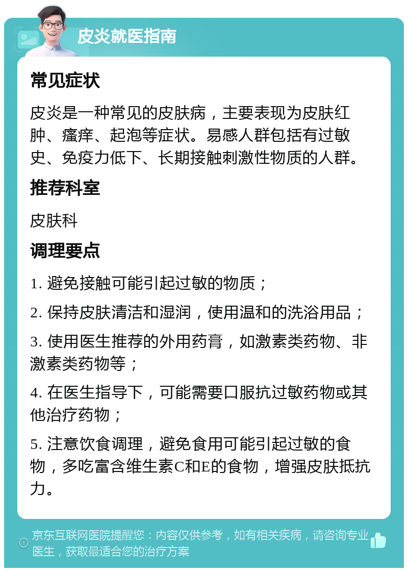 皮炎就医指南 常见症状 皮炎是一种常见的皮肤病，主要表现为皮肤红肿、瘙痒、起泡等症状。易感人群包括有过敏史、免疫力低下、长期接触刺激性物质的人群。 推荐科室 皮肤科 调理要点 1. 避免接触可能引起过敏的物质； 2. 保持皮肤清洁和湿润，使用温和的洗浴用品； 3. 使用医生推荐的外用药膏，如激素类药物、非激素类药物等； 4. 在医生指导下，可能需要口服抗过敏药物或其他治疗药物； 5. 注意饮食调理，避免食用可能引起过敏的食物，多吃富含维生素C和E的食物，增强皮肤抵抗力。