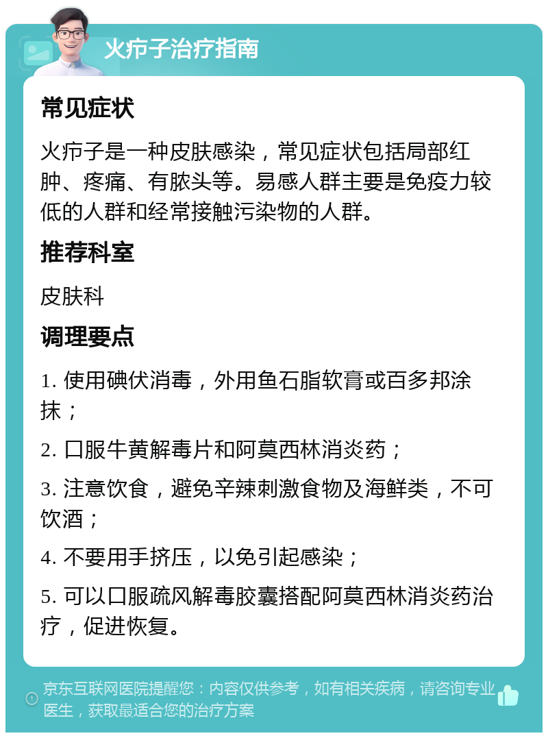 火疖子治疗指南 常见症状 火疖子是一种皮肤感染，常见症状包括局部红肿、疼痛、有脓头等。易感人群主要是免疫力较低的人群和经常接触污染物的人群。 推荐科室 皮肤科 调理要点 1. 使用碘伏消毒，外用鱼石脂软膏或百多邦涂抹； 2. 口服牛黄解毒片和阿莫西林消炎药； 3. 注意饮食，避免辛辣刺激食物及海鲜类，不可饮酒； 4. 不要用手挤压，以免引起感染； 5. 可以口服疏风解毒胶囊搭配阿莫西林消炎药治疗，促进恢复。