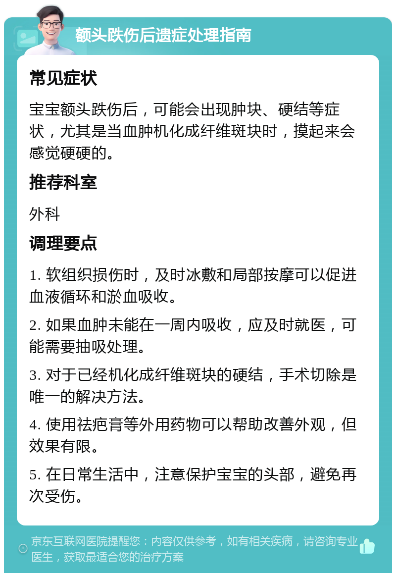 额头跌伤后遗症处理指南 常见症状 宝宝额头跌伤后，可能会出现肿块、硬结等症状，尤其是当血肿机化成纤维斑块时，摸起来会感觉硬硬的。 推荐科室 外科 调理要点 1. 软组织损伤时，及时冰敷和局部按摩可以促进血液循环和淤血吸收。 2. 如果血肿未能在一周内吸收，应及时就医，可能需要抽吸处理。 3. 对于已经机化成纤维斑块的硬结，手术切除是唯一的解决方法。 4. 使用祛疤膏等外用药物可以帮助改善外观，但效果有限。 5. 在日常生活中，注意保护宝宝的头部，避免再次受伤。