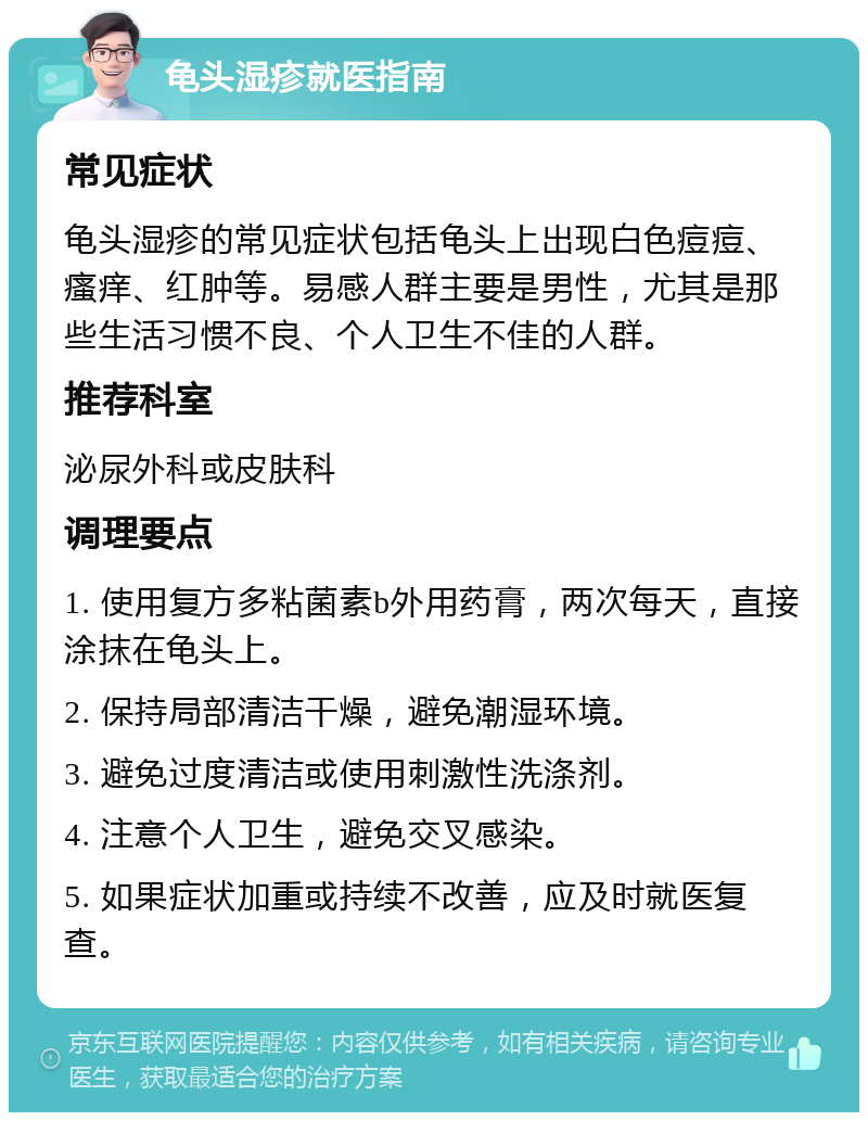 龟头湿疹就医指南 常见症状 龟头湿疹的常见症状包括龟头上出现白色痘痘、瘙痒、红肿等。易感人群主要是男性，尤其是那些生活习惯不良、个人卫生不佳的人群。 推荐科室 泌尿外科或皮肤科 调理要点 1. 使用复方多粘菌素b外用药膏，两次每天，直接涂抹在龟头上。 2. 保持局部清洁干燥，避免潮湿环境。 3. 避免过度清洁或使用刺激性洗涤剂。 4. 注意个人卫生，避免交叉感染。 5. 如果症状加重或持续不改善，应及时就医复查。