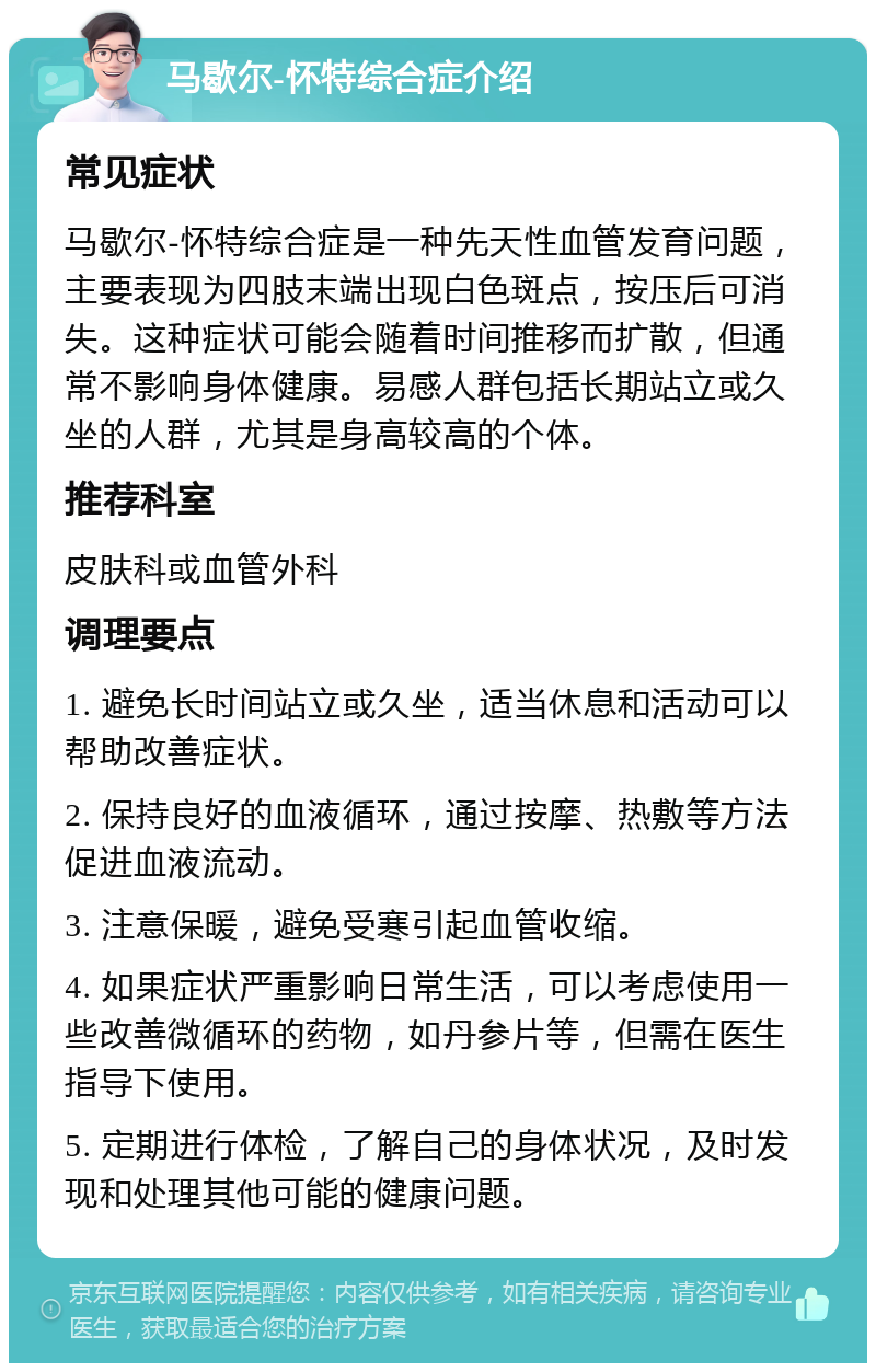 马歇尔-怀特综合症介绍 常见症状 马歇尔-怀特综合症是一种先天性血管发育问题，主要表现为四肢末端出现白色斑点，按压后可消失。这种症状可能会随着时间推移而扩散，但通常不影响身体健康。易感人群包括长期站立或久坐的人群，尤其是身高较高的个体。 推荐科室 皮肤科或血管外科 调理要点 1. 避免长时间站立或久坐，适当休息和活动可以帮助改善症状。 2. 保持良好的血液循环，通过按摩、热敷等方法促进血液流动。 3. 注意保暖，避免受寒引起血管收缩。 4. 如果症状严重影响日常生活，可以考虑使用一些改善微循环的药物，如丹参片等，但需在医生指导下使用。 5. 定期进行体检，了解自己的身体状况，及时发现和处理其他可能的健康问题。