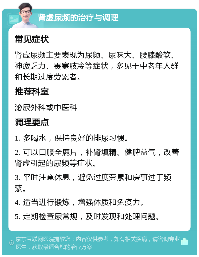 肾虚尿频的治疗与调理 常见症状 肾虚尿频主要表现为尿频、尿味大、腰膝酸软、神疲乏力、畏寒肢冷等症状，多见于中老年人群和长期过度劳累者。 推荐科室 泌尿外科或中医科 调理要点 1. 多喝水，保持良好的排尿习惯。 2. 可以口服全鹿片，补肾填精、健脾益气，改善肾虚引起的尿频等症状。 3. 平时注意休息，避免过度劳累和房事过于频繁。 4. 适当进行锻炼，增强体质和免疫力。 5. 定期检查尿常规，及时发现和处理问题。