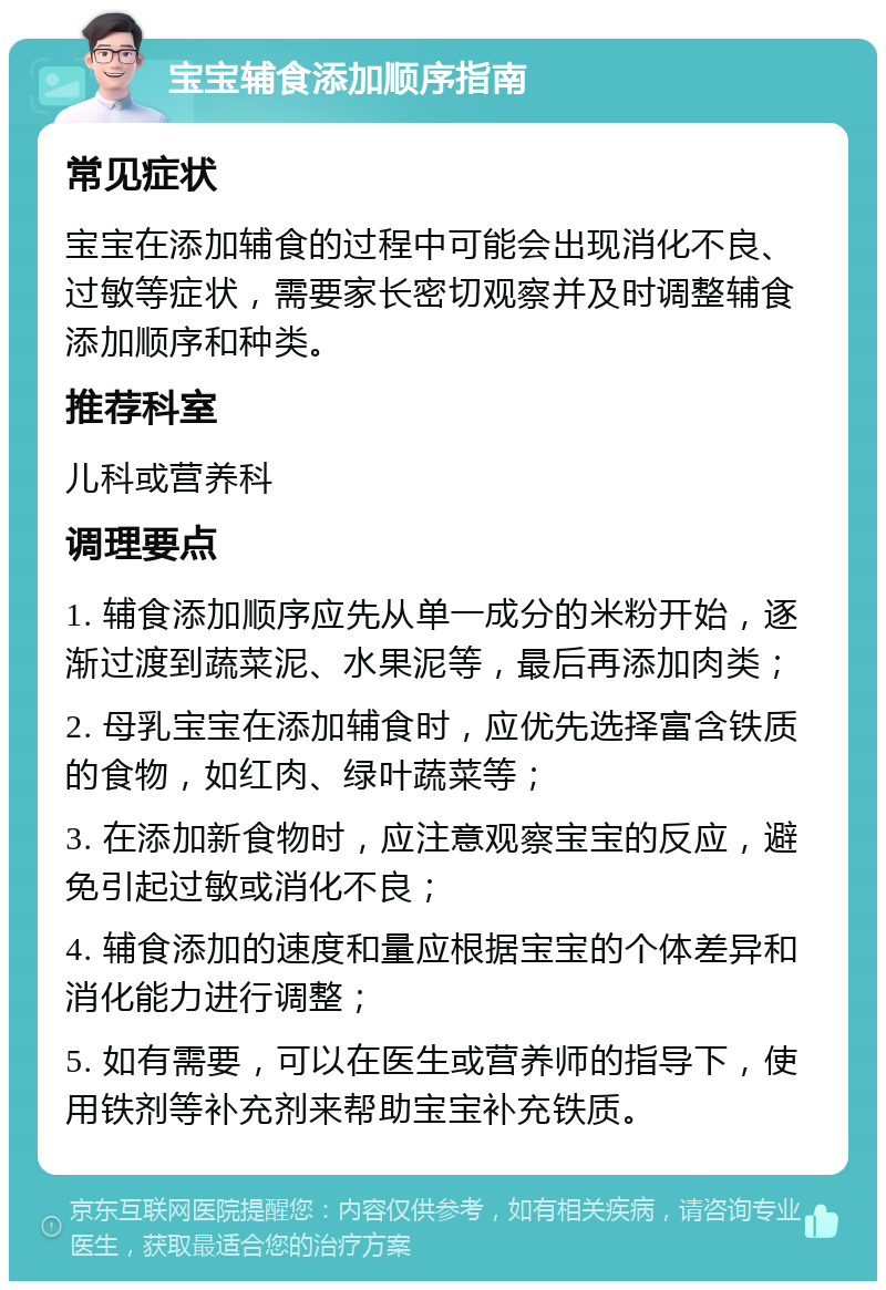 宝宝辅食添加顺序指南 常见症状 宝宝在添加辅食的过程中可能会出现消化不良、过敏等症状，需要家长密切观察并及时调整辅食添加顺序和种类。 推荐科室 儿科或营养科 调理要点 1. 辅食添加顺序应先从单一成分的米粉开始，逐渐过渡到蔬菜泥、水果泥等，最后再添加肉类； 2. 母乳宝宝在添加辅食时，应优先选择富含铁质的食物，如红肉、绿叶蔬菜等； 3. 在添加新食物时，应注意观察宝宝的反应，避免引起过敏或消化不良； 4. 辅食添加的速度和量应根据宝宝的个体差异和消化能力进行调整； 5. 如有需要，可以在医生或营养师的指导下，使用铁剂等补充剂来帮助宝宝补充铁质。