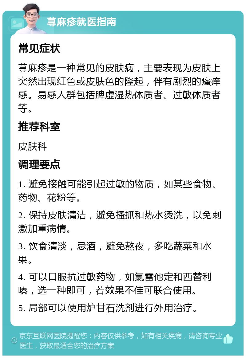 荨麻疹就医指南 常见症状 荨麻疹是一种常见的皮肤病，主要表现为皮肤上突然出现红色或皮肤色的隆起，伴有剧烈的瘙痒感。易感人群包括脾虚湿热体质者、过敏体质者等。 推荐科室 皮肤科 调理要点 1. 避免接触可能引起过敏的物质，如某些食物、药物、花粉等。 2. 保持皮肤清洁，避免搔抓和热水烫洗，以免刺激加重病情。 3. 饮食清淡，忌酒，避免熬夜，多吃蔬菜和水果。 4. 可以口服抗过敏药物，如氯雷他定和西替利嗪，选一种即可，若效果不佳可联合使用。 5. 局部可以使用炉甘石洗剂进行外用治疗。