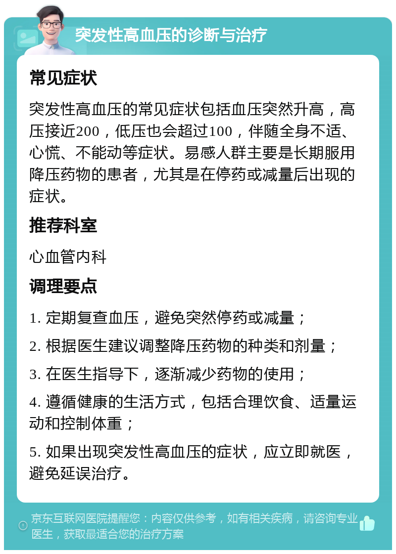 突发性高血压的诊断与治疗 常见症状 突发性高血压的常见症状包括血压突然升高，高压接近200，低压也会超过100，伴随全身不适、心慌、不能动等症状。易感人群主要是长期服用降压药物的患者，尤其是在停药或减量后出现的症状。 推荐科室 心血管内科 调理要点 1. 定期复查血压，避免突然停药或减量； 2. 根据医生建议调整降压药物的种类和剂量； 3. 在医生指导下，逐渐减少药物的使用； 4. 遵循健康的生活方式，包括合理饮食、适量运动和控制体重； 5. 如果出现突发性高血压的症状，应立即就医，避免延误治疗。