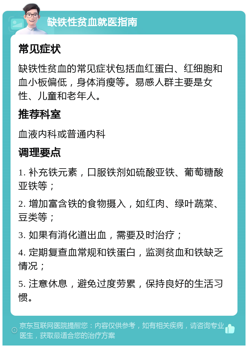 缺铁性贫血就医指南 常见症状 缺铁性贫血的常见症状包括血红蛋白、红细胞和血小板偏低，身体消瘦等。易感人群主要是女性、儿童和老年人。 推荐科室 血液内科或普通内科 调理要点 1. 补充铁元素，口服铁剂如硫酸亚铁、葡萄糖酸亚铁等； 2. 增加富含铁的食物摄入，如红肉、绿叶蔬菜、豆类等； 3. 如果有消化道出血，需要及时治疗； 4. 定期复查血常规和铁蛋白，监测贫血和铁缺乏情况； 5. 注意休息，避免过度劳累，保持良好的生活习惯。