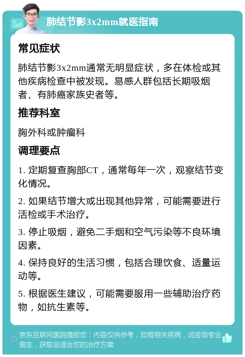 肺结节影3x2mm就医指南 常见症状 肺结节影3x2mm通常无明显症状，多在体检或其他疾病检查中被发现。易感人群包括长期吸烟者、有肺癌家族史者等。 推荐科室 胸外科或肿瘤科 调理要点 1. 定期复查胸部CT，通常每年一次，观察结节变化情况。 2. 如果结节增大或出现其他异常，可能需要进行活检或手术治疗。 3. 停止吸烟，避免二手烟和空气污染等不良环境因素。 4. 保持良好的生活习惯，包括合理饮食、适量运动等。 5. 根据医生建议，可能需要服用一些辅助治疗药物，如抗生素等。