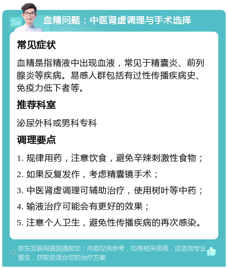 血精问题：中医肾虚调理与手术选择 常见症状 血精是指精液中出现血液，常见于精囊炎、前列腺炎等疾病。易感人群包括有过性传播疾病史、免疫力低下者等。 推荐科室 泌尿外科或男科专科 调理要点 1. 规律用药，注意饮食，避免辛辣刺激性食物； 2. 如果反复发作，考虑精囊镜手术； 3. 中医肾虚调理可辅助治疗，使用树叶等中药； 4. 输液治疗可能会有更好的效果； 5. 注意个人卫生，避免性传播疾病的再次感染。