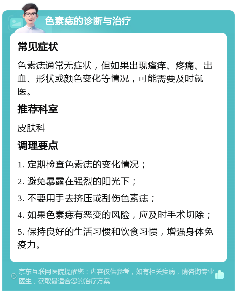 色素痣的诊断与治疗 常见症状 色素痣通常无症状，但如果出现瘙痒、疼痛、出血、形状或颜色变化等情况，可能需要及时就医。 推荐科室 皮肤科 调理要点 1. 定期检查色素痣的变化情况； 2. 避免暴露在强烈的阳光下； 3. 不要用手去挤压或刮伤色素痣； 4. 如果色素痣有恶变的风险，应及时手术切除； 5. 保持良好的生活习惯和饮食习惯，增强身体免疫力。