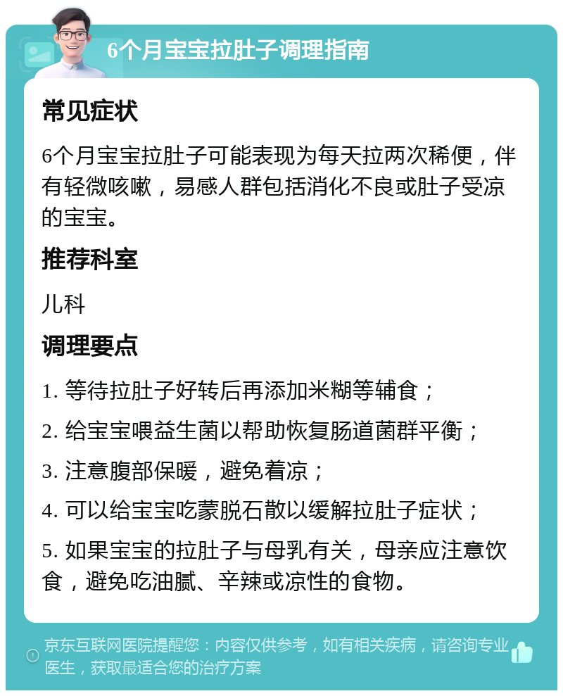 6个月宝宝拉肚子调理指南 常见症状 6个月宝宝拉肚子可能表现为每天拉两次稀便，伴有轻微咳嗽，易感人群包括消化不良或肚子受凉的宝宝。 推荐科室 儿科 调理要点 1. 等待拉肚子好转后再添加米糊等辅食； 2. 给宝宝喂益生菌以帮助恢复肠道菌群平衡； 3. 注意腹部保暖，避免着凉； 4. 可以给宝宝吃蒙脱石散以缓解拉肚子症状； 5. 如果宝宝的拉肚子与母乳有关，母亲应注意饮食，避免吃油腻、辛辣或凉性的食物。