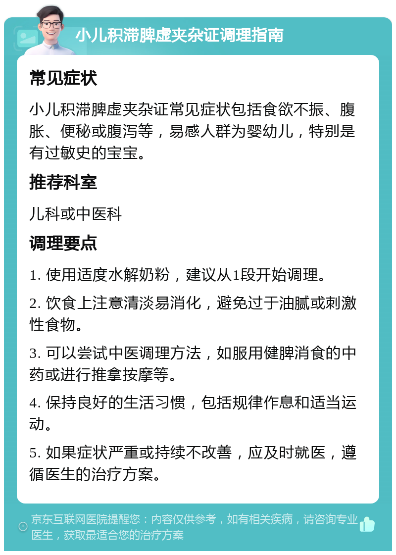 小儿积滞脾虚夹杂证调理指南 常见症状 小儿积滞脾虚夹杂证常见症状包括食欲不振、腹胀、便秘或腹泻等，易感人群为婴幼儿，特别是有过敏史的宝宝。 推荐科室 儿科或中医科 调理要点 1. 使用适度水解奶粉，建议从1段开始调理。 2. 饮食上注意清淡易消化，避免过于油腻或刺激性食物。 3. 可以尝试中医调理方法，如服用健脾消食的中药或进行推拿按摩等。 4. 保持良好的生活习惯，包括规律作息和适当运动。 5. 如果症状严重或持续不改善，应及时就医，遵循医生的治疗方案。