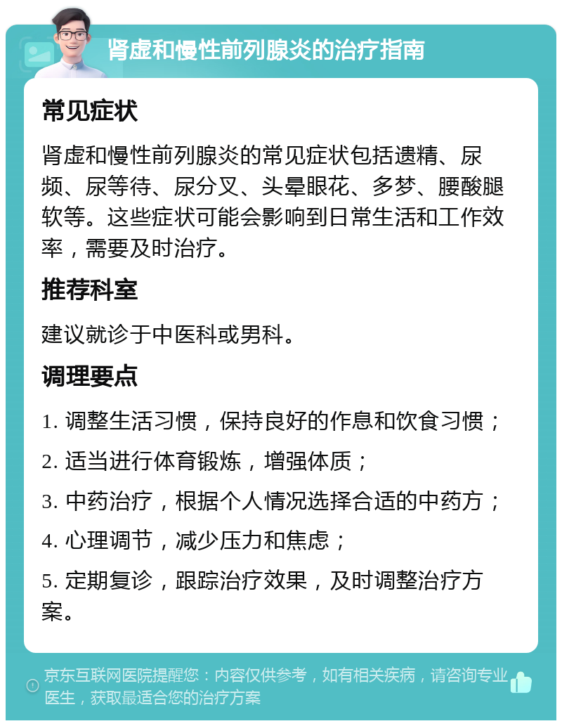 肾虚和慢性前列腺炎的治疗指南 常见症状 肾虚和慢性前列腺炎的常见症状包括遗精、尿频、尿等待、尿分叉、头晕眼花、多梦、腰酸腿软等。这些症状可能会影响到日常生活和工作效率，需要及时治疗。 推荐科室 建议就诊于中医科或男科。 调理要点 1. 调整生活习惯，保持良好的作息和饮食习惯； 2. 适当进行体育锻炼，增强体质； 3. 中药治疗，根据个人情况选择合适的中药方； 4. 心理调节，减少压力和焦虑； 5. 定期复诊，跟踪治疗效果，及时调整治疗方案。