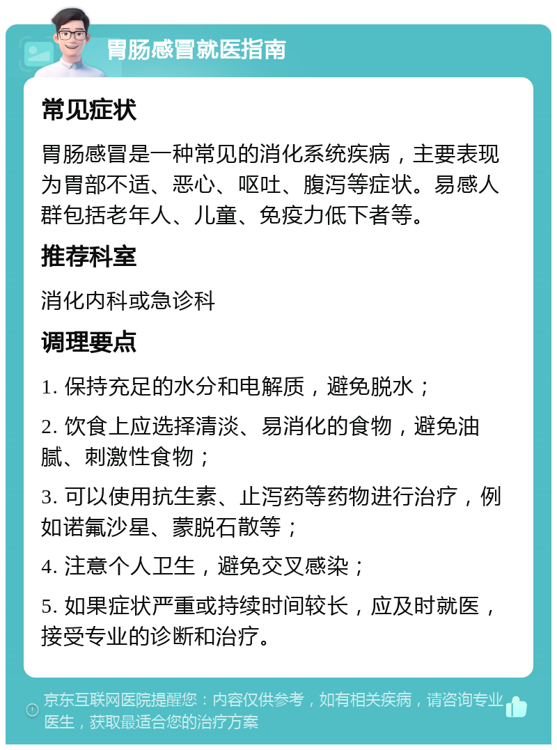 胃肠感冒就医指南 常见症状 胃肠感冒是一种常见的消化系统疾病，主要表现为胃部不适、恶心、呕吐、腹泻等症状。易感人群包括老年人、儿童、免疫力低下者等。 推荐科室 消化内科或急诊科 调理要点 1. 保持充足的水分和电解质，避免脱水； 2. 饮食上应选择清淡、易消化的食物，避免油腻、刺激性食物； 3. 可以使用抗生素、止泻药等药物进行治疗，例如诺氟沙星、蒙脱石散等； 4. 注意个人卫生，避免交叉感染； 5. 如果症状严重或持续时间较长，应及时就医，接受专业的诊断和治疗。