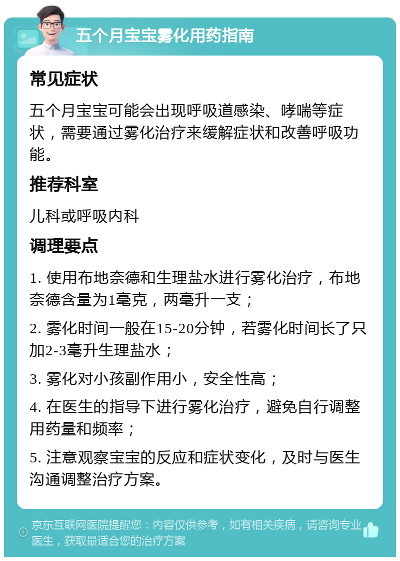 五个月宝宝雾化用药指南 常见症状 五个月宝宝可能会出现呼吸道感染、哮喘等症状，需要通过雾化治疗来缓解症状和改善呼吸功能。 推荐科室 儿科或呼吸内科 调理要点 1. 使用布地奈德和生理盐水进行雾化治疗，布地奈德含量为1毫克，两毫升一支； 2. 雾化时间一般在15-20分钟，若雾化时间长了只加2-3毫升生理盐水； 3. 雾化对小孩副作用小，安全性高； 4. 在医生的指导下进行雾化治疗，避免自行调整用药量和频率； 5. 注意观察宝宝的反应和症状变化，及时与医生沟通调整治疗方案。