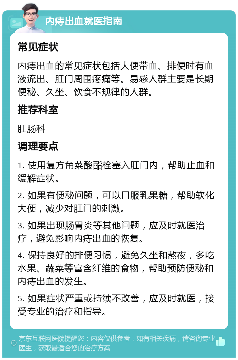 内痔出血就医指南 常见症状 内痔出血的常见症状包括大便带血、排便时有血液流出、肛门周围疼痛等。易感人群主要是长期便秘、久坐、饮食不规律的人群。 推荐科室 肛肠科 调理要点 1. 使用复方角菜酸酯栓塞入肛门内，帮助止血和缓解症状。 2. 如果有便秘问题，可以口服乳果糖，帮助软化大便，减少对肛门的刺激。 3. 如果出现肠胃炎等其他问题，应及时就医治疗，避免影响内痔出血的恢复。 4. 保持良好的排便习惯，避免久坐和熬夜，多吃水果、蔬菜等富含纤维的食物，帮助预防便秘和内痔出血的发生。 5. 如果症状严重或持续不改善，应及时就医，接受专业的治疗和指导。