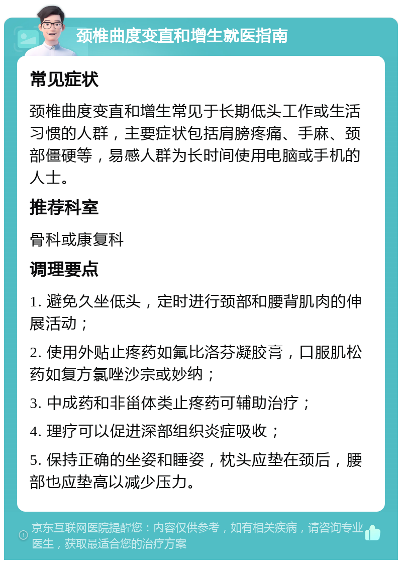 颈椎曲度变直和增生就医指南 常见症状 颈椎曲度变直和增生常见于长期低头工作或生活习惯的人群，主要症状包括肩膀疼痛、手麻、颈部僵硬等，易感人群为长时间使用电脑或手机的人士。 推荐科室 骨科或康复科 调理要点 1. 避免久坐低头，定时进行颈部和腰背肌肉的伸展活动； 2. 使用外贴止疼药如氟比洛芬凝胶膏，口服肌松药如复方氯唑沙宗或妙纳； 3. 中成药和非甾体类止疼药可辅助治疗； 4. 理疗可以促进深部组织炎症吸收； 5. 保持正确的坐姿和睡姿，枕头应垫在颈后，腰部也应垫高以减少压力。