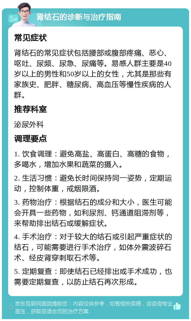 肾结石的诊断与治疗指南 常见症状 肾结石的常见症状包括腰部或腹部疼痛、恶心、呕吐、尿频、尿急、尿痛等。易感人群主要是40岁以上的男性和50岁以上的女性，尤其是那些有家族史、肥胖、糖尿病、高血压等慢性疾病的人群。 推荐科室 泌尿外科 调理要点 1. 饮食调理：避免高盐、高蛋白、高糖的食物，多喝水，增加水果和蔬菜的摄入。 2. 生活习惯：避免长时间保持同一姿势，定期运动，控制体重，戒烟限酒。 3. 药物治疗：根据结石的成分和大小，医生可能会开具一些药物，如利尿剂、钙通道阻滞剂等，来帮助排出结石或缓解症状。 4. 手术治疗：对于较大的结石或引起严重症状的结石，可能需要进行手术治疗，如体外震波碎石术、经皮肾穿刺取石术等。 5. 定期复查：即使结石已经排出或手术成功，也需要定期复查，以防止结石再次形成。