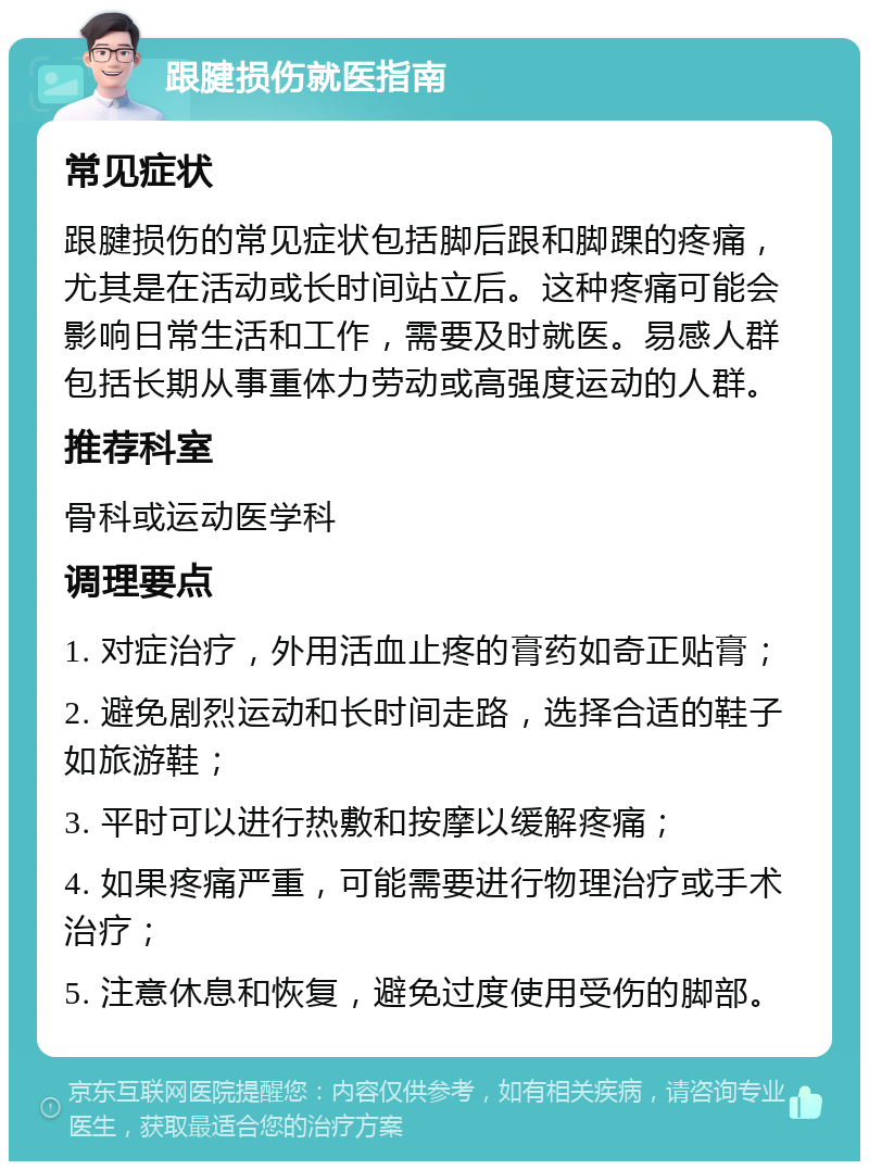 跟腱损伤就医指南 常见症状 跟腱损伤的常见症状包括脚后跟和脚踝的疼痛，尤其是在活动或长时间站立后。这种疼痛可能会影响日常生活和工作，需要及时就医。易感人群包括长期从事重体力劳动或高强度运动的人群。 推荐科室 骨科或运动医学科 调理要点 1. 对症治疗，外用活血止疼的膏药如奇正贴膏； 2. 避免剧烈运动和长时间走路，选择合适的鞋子如旅游鞋； 3. 平时可以进行热敷和按摩以缓解疼痛； 4. 如果疼痛严重，可能需要进行物理治疗或手术治疗； 5. 注意休息和恢复，避免过度使用受伤的脚部。