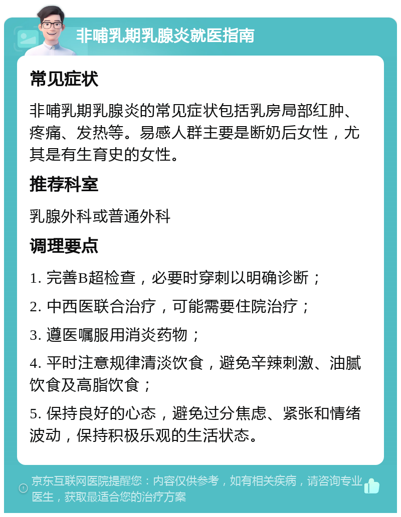 非哺乳期乳腺炎就医指南 常见症状 非哺乳期乳腺炎的常见症状包括乳房局部红肿、疼痛、发热等。易感人群主要是断奶后女性，尤其是有生育史的女性。 推荐科室 乳腺外科或普通外科 调理要点 1. 完善B超检查，必要时穿刺以明确诊断； 2. 中西医联合治疗，可能需要住院治疗； 3. 遵医嘱服用消炎药物； 4. 平时注意规律清淡饮食，避免辛辣刺激、油腻饮食及高脂饮食； 5. 保持良好的心态，避免过分焦虑、紧张和情绪波动，保持积极乐观的生活状态。