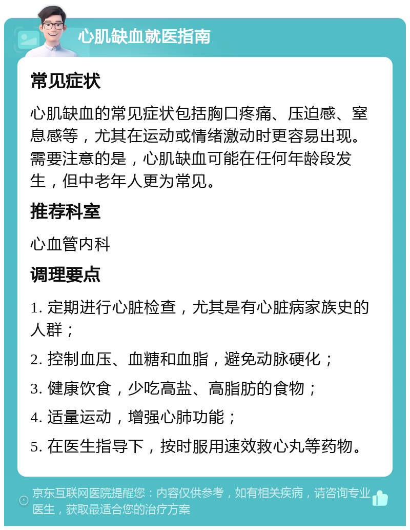 心肌缺血就医指南 常见症状 心肌缺血的常见症状包括胸口疼痛、压迫感、窒息感等，尤其在运动或情绪激动时更容易出现。需要注意的是，心肌缺血可能在任何年龄段发生，但中老年人更为常见。 推荐科室 心血管内科 调理要点 1. 定期进行心脏检查，尤其是有心脏病家族史的人群； 2. 控制血压、血糖和血脂，避免动脉硬化； 3. 健康饮食，少吃高盐、高脂肪的食物； 4. 适量运动，增强心肺功能； 5. 在医生指导下，按时服用速效救心丸等药物。