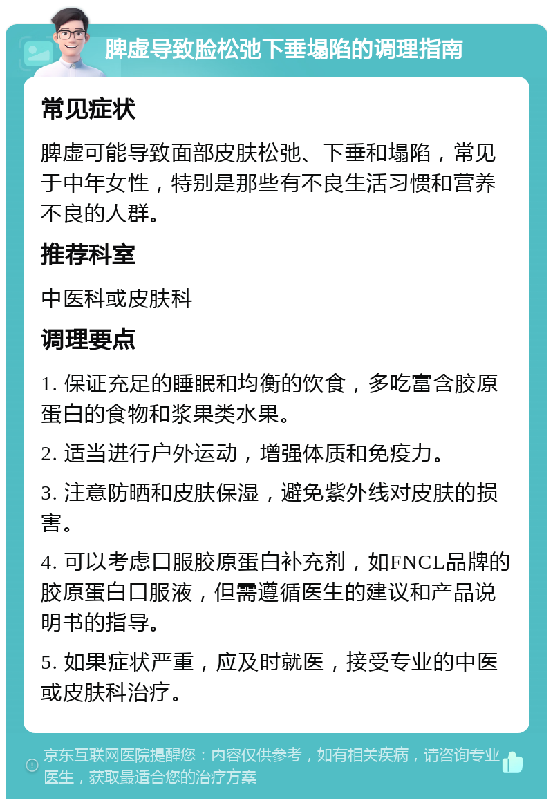 脾虚导致脸松弛下垂塌陷的调理指南 常见症状 脾虚可能导致面部皮肤松弛、下垂和塌陷，常见于中年女性，特别是那些有不良生活习惯和营养不良的人群。 推荐科室 中医科或皮肤科 调理要点 1. 保证充足的睡眠和均衡的饮食，多吃富含胶原蛋白的食物和浆果类水果。 2. 适当进行户外运动，增强体质和免疫力。 3. 注意防晒和皮肤保湿，避免紫外线对皮肤的损害。 4. 可以考虑口服胶原蛋白补充剂，如FNCL品牌的胶原蛋白口服液，但需遵循医生的建议和产品说明书的指导。 5. 如果症状严重，应及时就医，接受专业的中医或皮肤科治疗。