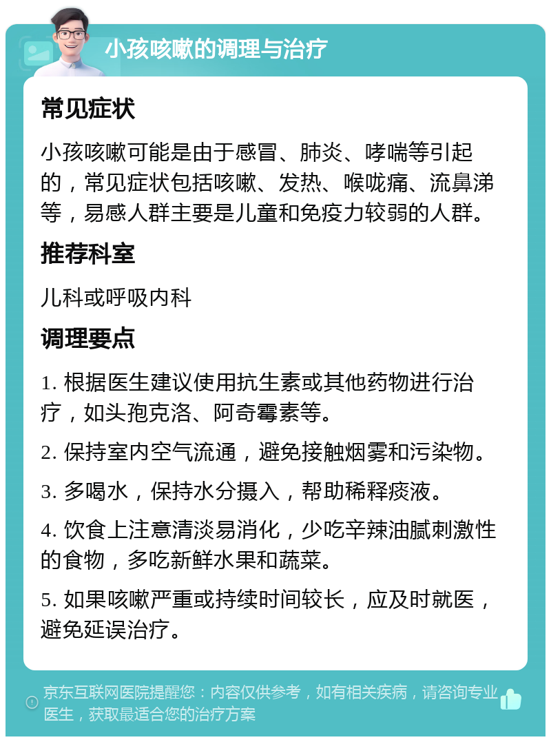 小孩咳嗽的调理与治疗 常见症状 小孩咳嗽可能是由于感冒、肺炎、哮喘等引起的，常见症状包括咳嗽、发热、喉咙痛、流鼻涕等，易感人群主要是儿童和免疫力较弱的人群。 推荐科室 儿科或呼吸内科 调理要点 1. 根据医生建议使用抗生素或其他药物进行治疗，如头孢克洛、阿奇霉素等。 2. 保持室内空气流通，避免接触烟雾和污染物。 3. 多喝水，保持水分摄入，帮助稀释痰液。 4. 饮食上注意清淡易消化，少吃辛辣油腻刺激性的食物，多吃新鲜水果和蔬菜。 5. 如果咳嗽严重或持续时间较长，应及时就医，避免延误治疗。