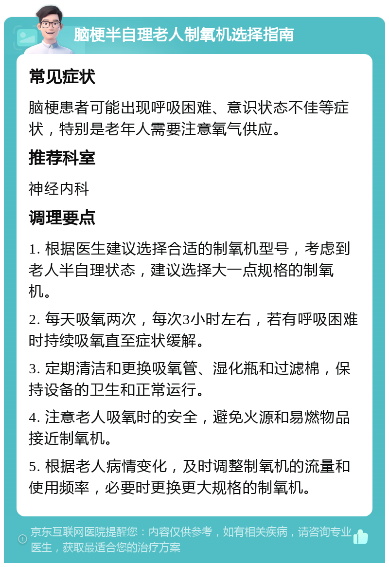 脑梗半自理老人制氧机选择指南 常见症状 脑梗患者可能出现呼吸困难、意识状态不佳等症状，特别是老年人需要注意氧气供应。 推荐科室 神经内科 调理要点 1. 根据医生建议选择合适的制氧机型号，考虑到老人半自理状态，建议选择大一点规格的制氧机。 2. 每天吸氧两次，每次3小时左右，若有呼吸困难时持续吸氧直至症状缓解。 3. 定期清洁和更换吸氧管、湿化瓶和过滤棉，保持设备的卫生和正常运行。 4. 注意老人吸氧时的安全，避免火源和易燃物品接近制氧机。 5. 根据老人病情变化，及时调整制氧机的流量和使用频率，必要时更换更大规格的制氧机。