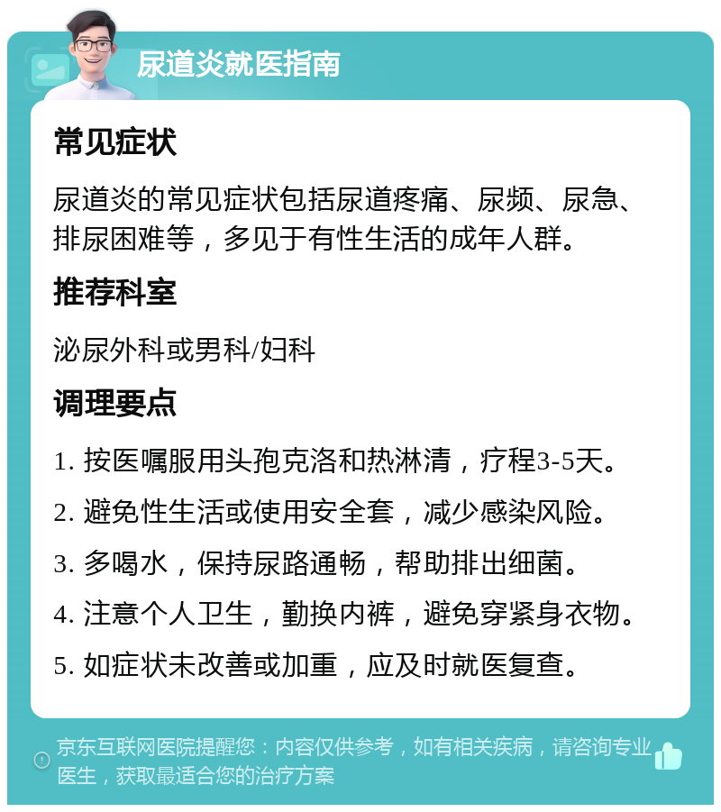 尿道炎就医指南 常见症状 尿道炎的常见症状包括尿道疼痛、尿频、尿急、排尿困难等，多见于有性生活的成年人群。 推荐科室 泌尿外科或男科/妇科 调理要点 1. 按医嘱服用头孢克洛和热淋清，疗程3-5天。 2. 避免性生活或使用安全套，减少感染风险。 3. 多喝水，保持尿路通畅，帮助排出细菌。 4. 注意个人卫生，勤换内裤，避免穿紧身衣物。 5. 如症状未改善或加重，应及时就医复查。