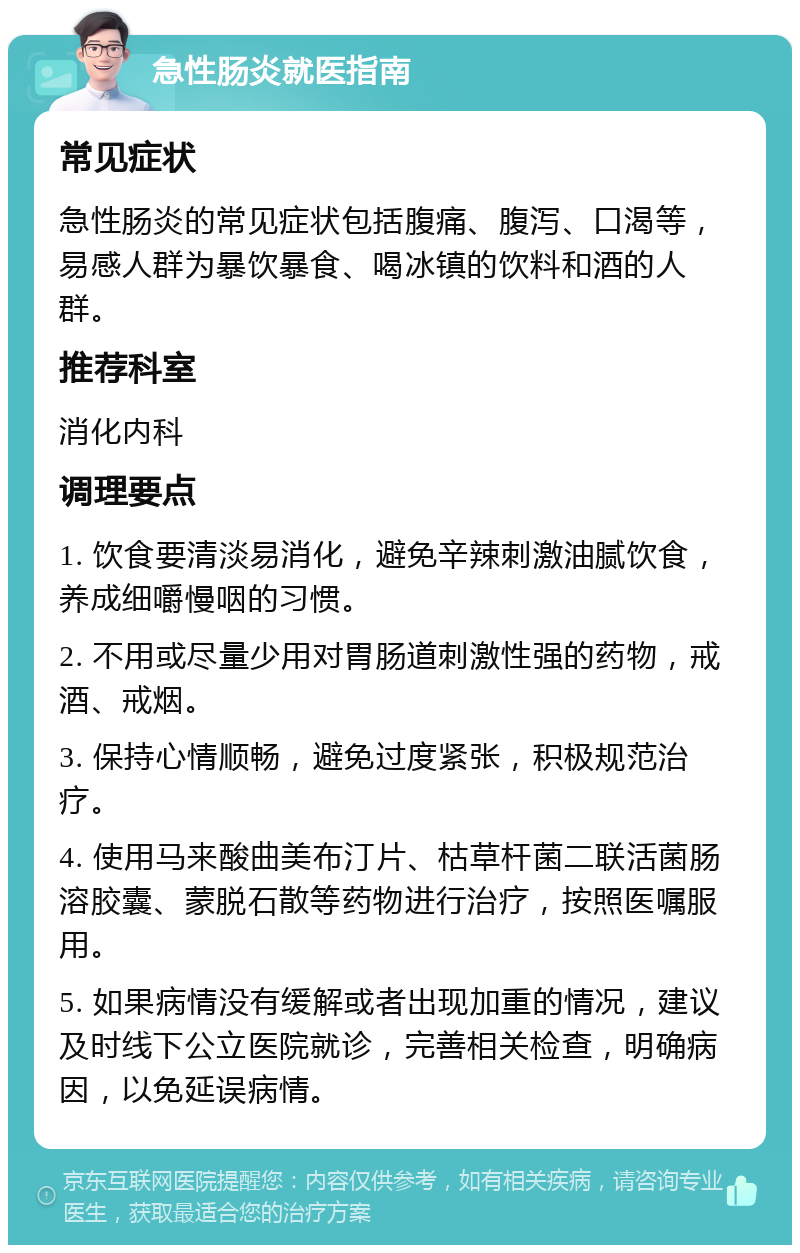 急性肠炎就医指南 常见症状 急性肠炎的常见症状包括腹痛、腹泻、口渴等，易感人群为暴饮暴食、喝冰镇的饮料和酒的人群。 推荐科室 消化内科 调理要点 1. 饮食要清淡易消化，避免辛辣刺激油腻饮食，养成细嚼慢咽的习惯。 2. 不用或尽量少用对胃肠道刺激性强的药物，戒酒、戒烟。 3. 保持心情顺畅，避免过度紧张，积极规范治疗。 4. 使用马来酸曲美布汀片、枯草杆菌二联活菌肠溶胶囊、蒙脱石散等药物进行治疗，按照医嘱服用。 5. 如果病情没有缓解或者出现加重的情况，建议及时线下公立医院就诊，完善相关检查，明确病因，以免延误病情。