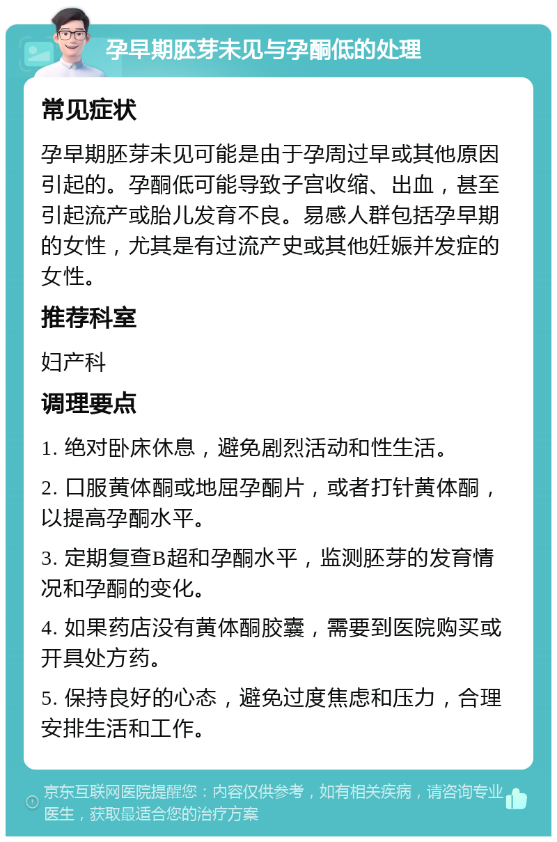 孕早期胚芽未见与孕酮低的处理 常见症状 孕早期胚芽未见可能是由于孕周过早或其他原因引起的。孕酮低可能导致子宫收缩、出血，甚至引起流产或胎儿发育不良。易感人群包括孕早期的女性，尤其是有过流产史或其他妊娠并发症的女性。 推荐科室 妇产科 调理要点 1. 绝对卧床休息，避免剧烈活动和性生活。 2. 口服黄体酮或地屈孕酮片，或者打针黄体酮，以提高孕酮水平。 3. 定期复查B超和孕酮水平，监测胚芽的发育情况和孕酮的变化。 4. 如果药店没有黄体酮胶囊，需要到医院购买或开具处方药。 5. 保持良好的心态，避免过度焦虑和压力，合理安排生活和工作。