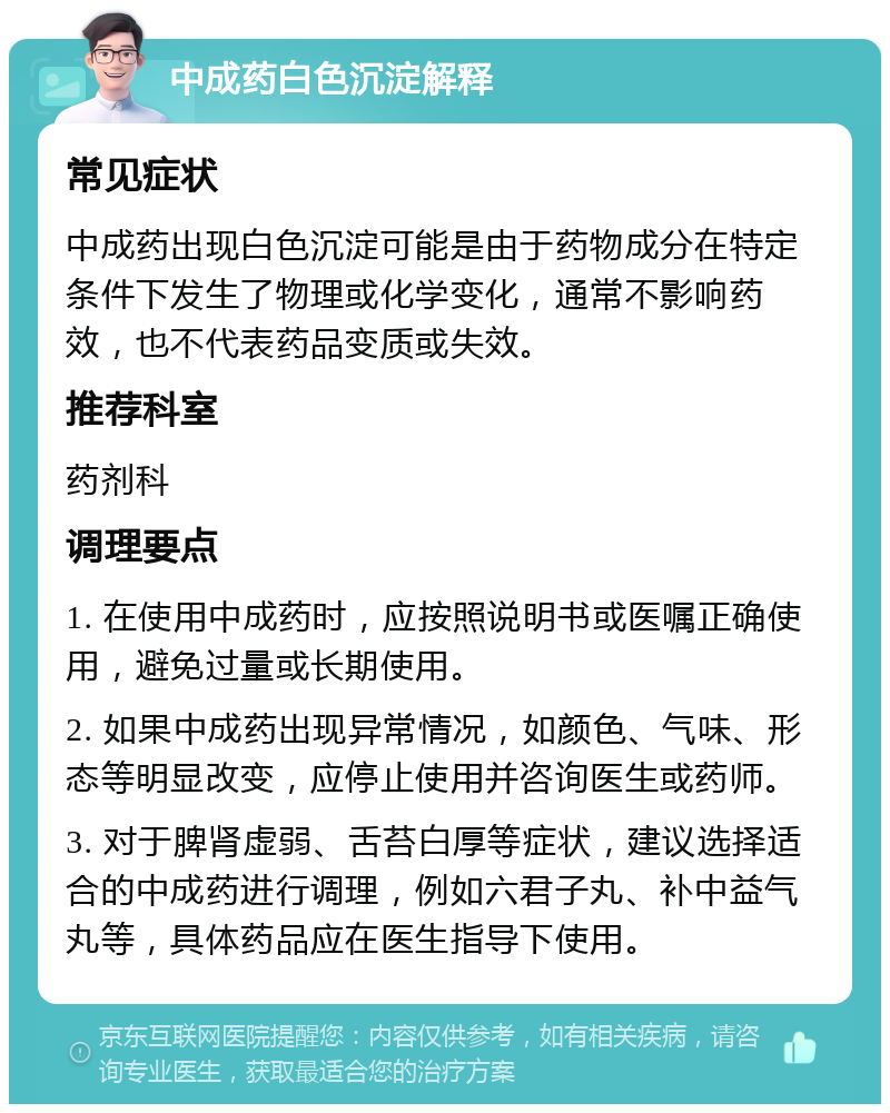 中成药白色沉淀解释 常见症状 中成药出现白色沉淀可能是由于药物成分在特定条件下发生了物理或化学变化，通常不影响药效，也不代表药品变质或失效。 推荐科室 药剂科 调理要点 1. 在使用中成药时，应按照说明书或医嘱正确使用，避免过量或长期使用。 2. 如果中成药出现异常情况，如颜色、气味、形态等明显改变，应停止使用并咨询医生或药师。 3. 对于脾肾虚弱、舌苔白厚等症状，建议选择适合的中成药进行调理，例如六君子丸、补中益气丸等，具体药品应在医生指导下使用。