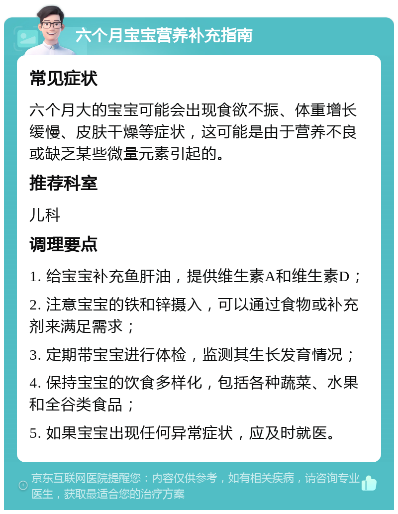 六个月宝宝营养补充指南 常见症状 六个月大的宝宝可能会出现食欲不振、体重增长缓慢、皮肤干燥等症状，这可能是由于营养不良或缺乏某些微量元素引起的。 推荐科室 儿科 调理要点 1. 给宝宝补充鱼肝油，提供维生素A和维生素D； 2. 注意宝宝的铁和锌摄入，可以通过食物或补充剂来满足需求； 3. 定期带宝宝进行体检，监测其生长发育情况； 4. 保持宝宝的饮食多样化，包括各种蔬菜、水果和全谷类食品； 5. 如果宝宝出现任何异常症状，应及时就医。