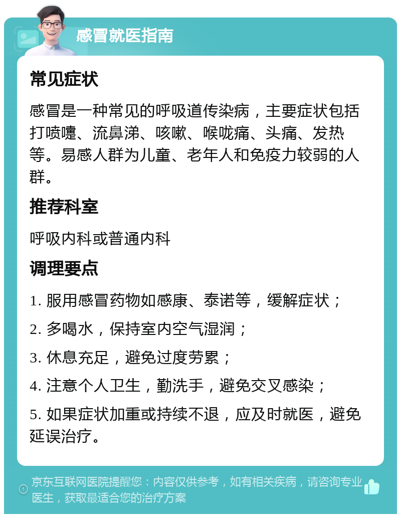 感冒就医指南 常见症状 感冒是一种常见的呼吸道传染病，主要症状包括打喷嚏、流鼻涕、咳嗽、喉咙痛、头痛、发热等。易感人群为儿童、老年人和免疫力较弱的人群。 推荐科室 呼吸内科或普通内科 调理要点 1. 服用感冒药物如感康、泰诺等，缓解症状； 2. 多喝水，保持室内空气湿润； 3. 休息充足，避免过度劳累； 4. 注意个人卫生，勤洗手，避免交叉感染； 5. 如果症状加重或持续不退，应及时就医，避免延误治疗。