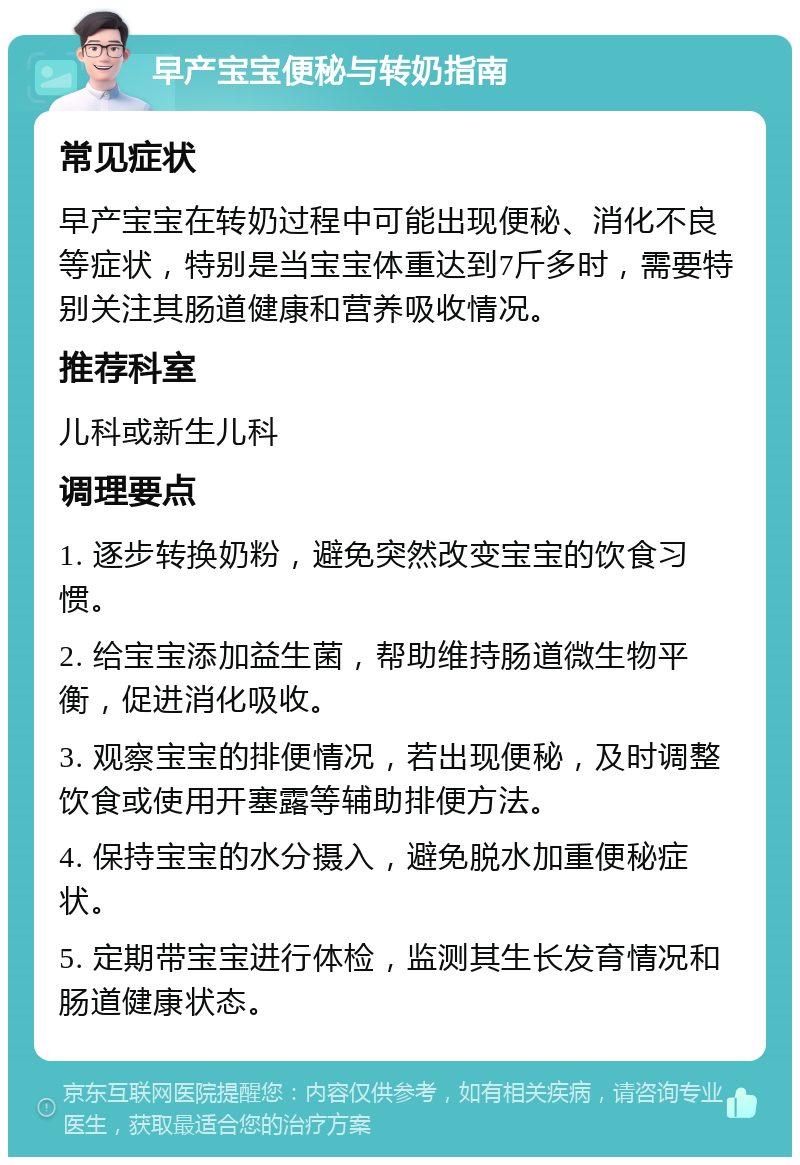 早产宝宝便秘与转奶指南 常见症状 早产宝宝在转奶过程中可能出现便秘、消化不良等症状，特别是当宝宝体重达到7斤多时，需要特别关注其肠道健康和营养吸收情况。 推荐科室 儿科或新生儿科 调理要点 1. 逐步转换奶粉，避免突然改变宝宝的饮食习惯。 2. 给宝宝添加益生菌，帮助维持肠道微生物平衡，促进消化吸收。 3. 观察宝宝的排便情况，若出现便秘，及时调整饮食或使用开塞露等辅助排便方法。 4. 保持宝宝的水分摄入，避免脱水加重便秘症状。 5. 定期带宝宝进行体检，监测其生长发育情况和肠道健康状态。