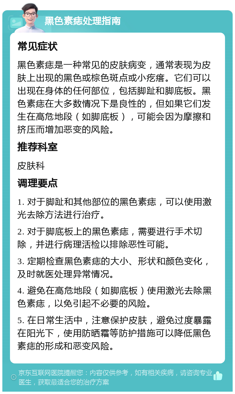 黑色素痣处理指南 常见症状 黑色素痣是一种常见的皮肤病变，通常表现为皮肤上出现的黑色或棕色斑点或小疙瘩。它们可以出现在身体的任何部位，包括脚趾和脚底板。黑色素痣在大多数情况下是良性的，但如果它们发生在高危地段（如脚底板），可能会因为摩擦和挤压而增加恶变的风险。 推荐科室 皮肤科 调理要点 1. 对于脚趾和其他部位的黑色素痣，可以使用激光去除方法进行治疗。 2. 对于脚底板上的黑色素痣，需要进行手术切除，并进行病理活检以排除恶性可能。 3. 定期检查黑色素痣的大小、形状和颜色变化，及时就医处理异常情况。 4. 避免在高危地段（如脚底板）使用激光去除黑色素痣，以免引起不必要的风险。 5. 在日常生活中，注意保护皮肤，避免过度暴露在阳光下，使用防晒霜等防护措施可以降低黑色素痣的形成和恶变风险。