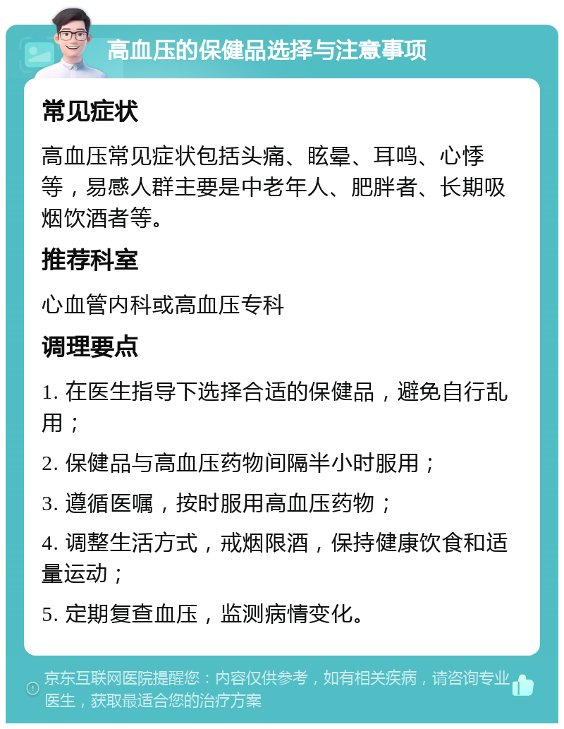 高血压的保健品选择与注意事项 常见症状 高血压常见症状包括头痛、眩晕、耳鸣、心悸等，易感人群主要是中老年人、肥胖者、长期吸烟饮酒者等。 推荐科室 心血管内科或高血压专科 调理要点 1. 在医生指导下选择合适的保健品，避免自行乱用； 2. 保健品与高血压药物间隔半小时服用； 3. 遵循医嘱，按时服用高血压药物； 4. 调整生活方式，戒烟限酒，保持健康饮食和适量运动； 5. 定期复查血压，监测病情变化。