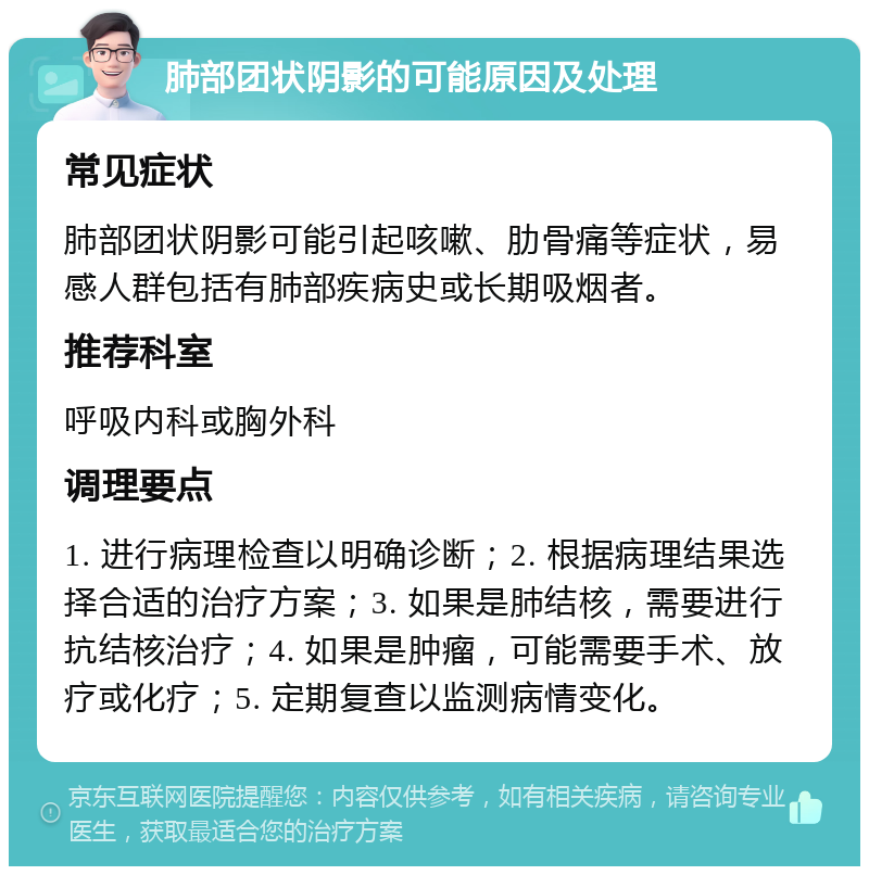 肺部团状阴影的可能原因及处理 常见症状 肺部团状阴影可能引起咳嗽、肋骨痛等症状，易感人群包括有肺部疾病史或长期吸烟者。 推荐科室 呼吸内科或胸外科 调理要点 1. 进行病理检查以明确诊断；2. 根据病理结果选择合适的治疗方案；3. 如果是肺结核，需要进行抗结核治疗；4. 如果是肿瘤，可能需要手术、放疗或化疗；5. 定期复查以监测病情变化。