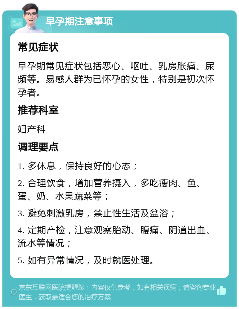 早孕期注意事项 常见症状 早孕期常见症状包括恶心、呕吐、乳房胀痛、尿频等。易感人群为已怀孕的女性，特别是初次怀孕者。 推荐科室 妇产科 调理要点 1. 多休息，保持良好的心态； 2. 合理饮食，增加营养摄入，多吃瘦肉、鱼、蛋、奶、水果蔬菜等； 3. 避免刺激乳房，禁止性生活及盆浴； 4. 定期产检，注意观察胎动、腹痛、阴道出血、流水等情况； 5. 如有异常情况，及时就医处理。