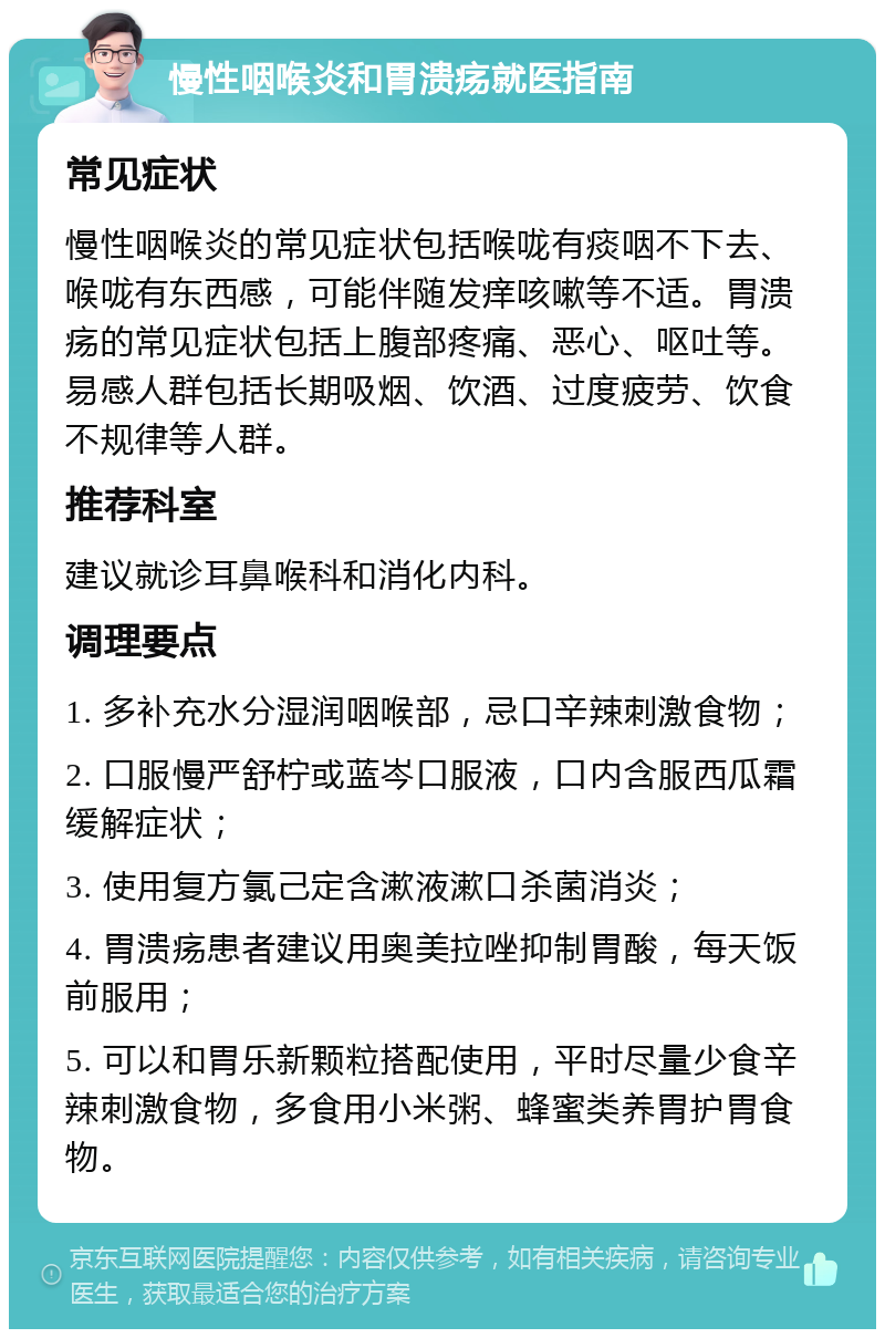 慢性咽喉炎和胃溃疡就医指南 常见症状 慢性咽喉炎的常见症状包括喉咙有痰咽不下去、喉咙有东西感，可能伴随发痒咳嗽等不适。胃溃疡的常见症状包括上腹部疼痛、恶心、呕吐等。易感人群包括长期吸烟、饮酒、过度疲劳、饮食不规律等人群。 推荐科室 建议就诊耳鼻喉科和消化内科。 调理要点 1. 多补充水分湿润咽喉部，忌口辛辣刺激食物； 2. 口服慢严舒柠或蓝岑口服液，口内含服西瓜霜缓解症状； 3. 使用复方氯己定含漱液漱口杀菌消炎； 4. 胃溃疡患者建议用奥美拉唑抑制胃酸，每天饭前服用； 5. 可以和胃乐新颗粒搭配使用，平时尽量少食辛辣刺激食物，多食用小米粥、蜂蜜类养胃护胃食物。