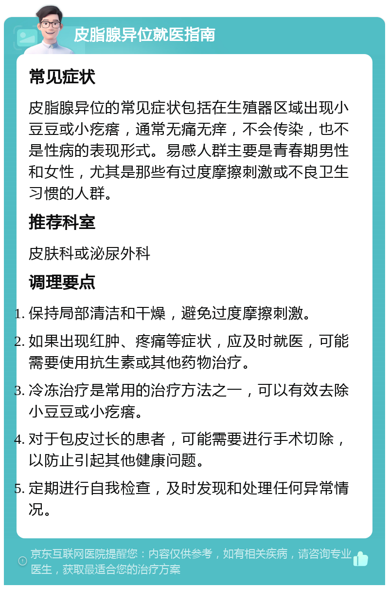 皮脂腺异位就医指南 常见症状 皮脂腺异位的常见症状包括在生殖器区域出现小豆豆或小疙瘩，通常无痛无痒，不会传染，也不是性病的表现形式。易感人群主要是青春期男性和女性，尤其是那些有过度摩擦刺激或不良卫生习惯的人群。 推荐科室 皮肤科或泌尿外科 调理要点 保持局部清洁和干燥，避免过度摩擦刺激。 如果出现红肿、疼痛等症状，应及时就医，可能需要使用抗生素或其他药物治疗。 冷冻治疗是常用的治疗方法之一，可以有效去除小豆豆或小疙瘩。 对于包皮过长的患者，可能需要进行手术切除，以防止引起其他健康问题。 定期进行自我检查，及时发现和处理任何异常情况。